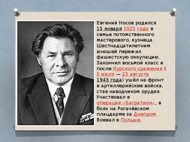 Евгений Носов родился  15 января   1925 года  в семье потомственного мастерового, кузнеца. Шестнадцатилетним юношей пережил фашистскую оккупацию. Закончил восьмой класс и после  Курского сражения  ( 5 июля  —  23 августа 1943 года ) ушёл на фронт в артиллерийские войска, став наводчиком орудия. Участвовал в  операции «Багратион» , в боях на Рогачёвском плацдарме за  Днепром . Воевал в  Польше . 