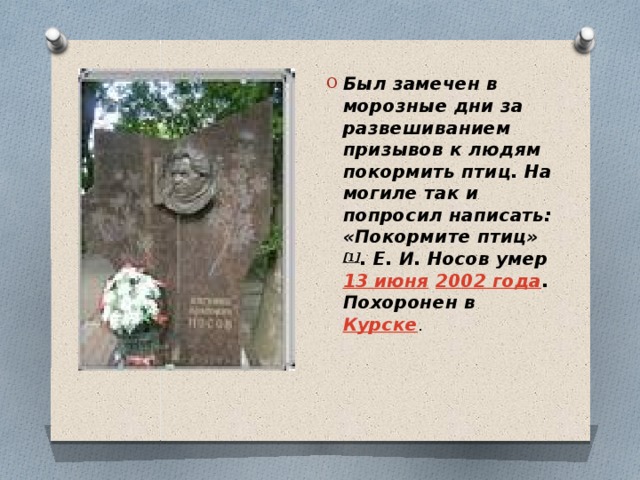 Был замечен в морозные дни за развешиванием призывов к людям покормить птиц. На могиле так и попросил написать: «Покормите птиц» [1] . Е. И. Носов умер  13 июня   2002 года . Похоронен в  Курске . 