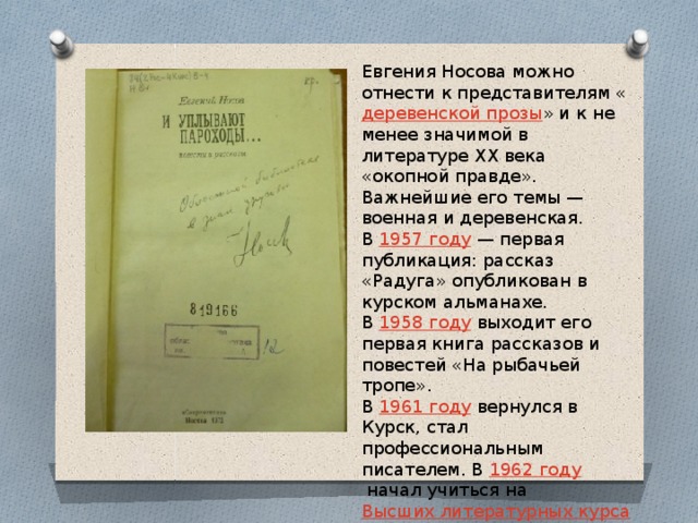 Евгения Носова можно отнести к представителям « деревенской прозы » и к не менее значимой в литературе XX века «окопной правде». Важнейшие его темы — военная и деревенская. В  1957 году  — первая публикация: рассказ «Радуга» опубликован в курском альманахе. В  1958 году  выходит его первая книга рассказов и повестей «На рыбачьей тропе». В  1961 году  вернулся в Курск, стал профессиональным писателем. В  1962 году  начал учиться на  Высших литературных курсах  в  Москве . 