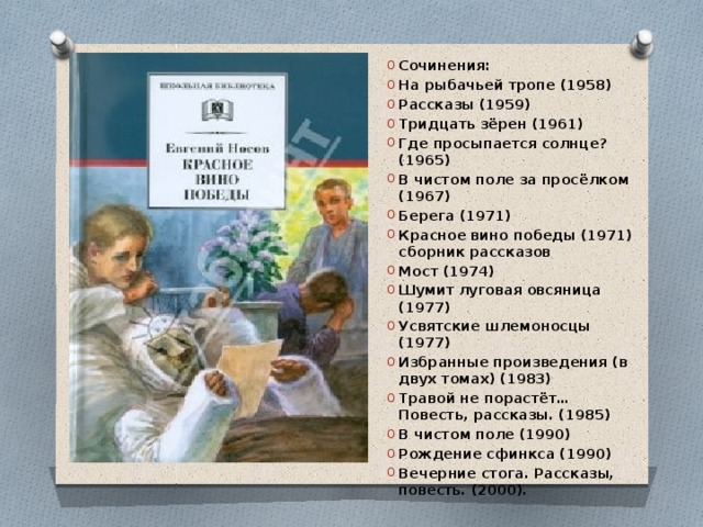 Сочинения: На рыбачьей тропе (1958) Рассказы (1959) Тридцать зёрен (1961) Где просыпается солнце? (1965) В чистом поле за просёлком (1967) Берега (1971) Красное вино победы (1971) сборник рассказов Мост (1974) Шумит луговая овсяница (1977) Усвятские шлемоносцы (1977) Избранные произведения (в двух томах) (1983) Травой не порастёт… Повесть, рассказы. (1985) В чистом поле (1990) Рождение сфинкса (1990) Вечерние стога. Рассказы, повесть. (2000). 