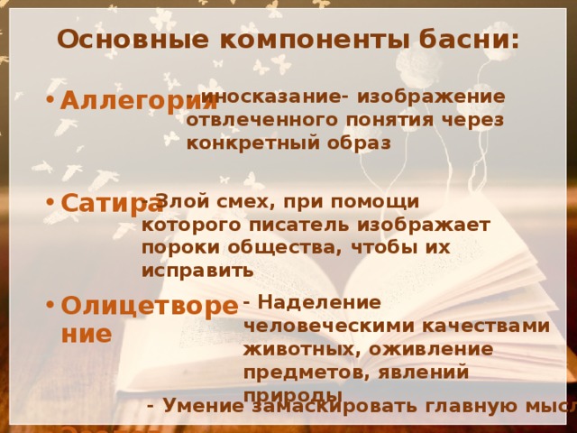 Основные компоненты басни: Аллегория   Сатира   Олицетворение   Эзопов язык - иносказание- изображение отвлеченного понятия через конкретный образ - Злой смех, при помощи которого писатель изображает пороки общества, чтобы их исправить - Наделение человеческими качествами животных, оживление предметов, явлений природы - Умение замаскировать главную мысль 