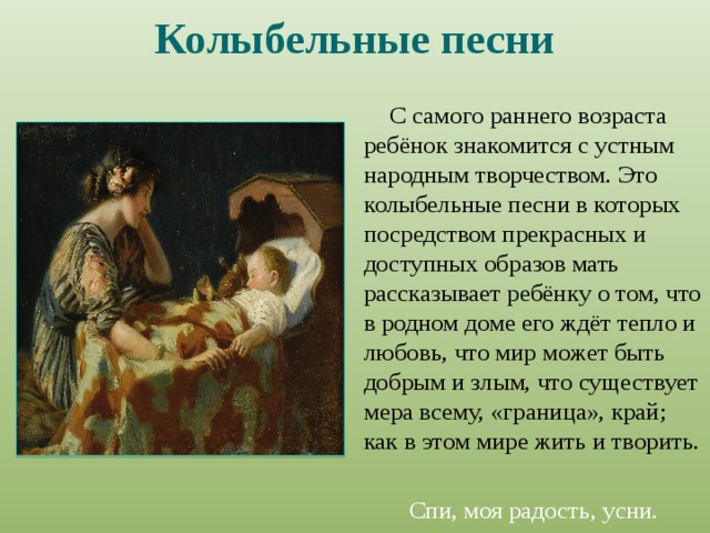 Колыбельные песни С самого раннего возраста ребёнок знакомится с устным народным творчеством. Это колыбельные песни в которых посредством прекрасных и доступных образов мать рассказывает ребёнку о том, что в родном доме его ждёт тепло и любовь, что мир может быть добрым и злым, что существует мера всему, «граница», край; как в этом мире жить и творить. Спи, моя радость, усни. 