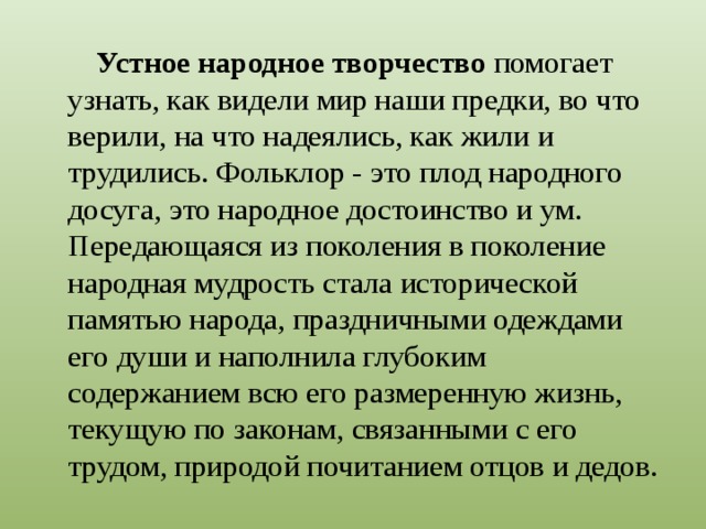 Устное народное творчество помогает узнать, как видели мир наши предки, во что верили, на что надеялись, как жили и трудились. Фольклор - это плод народного досуга, это народное достоинство и ум. Передающаяся из поколения в поколение народная мудрость стала исторической памятью народа, праздничными одеждами его души и наполнила глубоким содержанием всю его размеренную жизнь, текущую по законам, связанными с его трудом, природой почитанием отцов и дедов. 