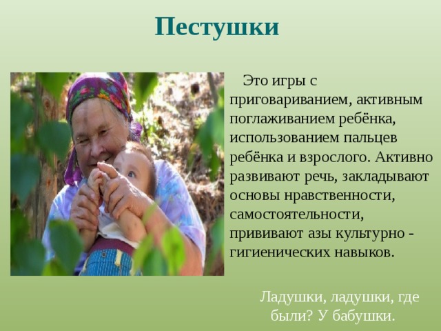 Пестушки  Это игры с приговариванием, активным поглаживанием ребёнка, использованием пальцев ребёнка и взрослого. Активно развивают речь, закладывают основы нравственности, самостоятельности, прививают азы культурно - гигиенических навыков. Ладушки, ладушки, где были? У бабушки. 