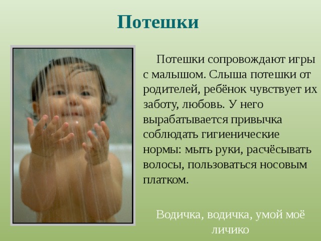 Потешки  Потешки  сопровождают игры с малышом. Слыша потешки от родителей, ребёнок чувствует их заботу, любовь. У него вырабатывается привычка соблюдать гигиенические нормы: мыть руки, расчёсывать волосы, пользоваться носовым платком.  Водичка, водичка, умой моё личико 