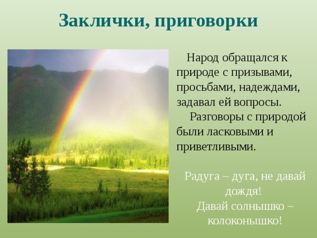 Заклички, приговорки Народ обращался к природе с призывами, просьбами, надеждами, задавал ей вопросы. Разговоры с природой были ласковыми и приветливыми. Радуга – дуга, не давай дождя! Давай солнышко – колоконышко! 