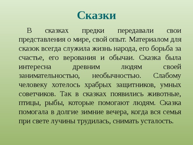 Сказки В сказках предки передавали свои представления о мире, свой опыт.  Материалом для сказок всегда служила жизнь народа, его борьба за счастье, его верования и обычаи. Сказка была интересна древним людям своей занимательностью, необычностью. Слабому человеку хотелось храбрых защитников, умных советчиков. Так в сказках появились животные, птицы, рыбы, которые помогают людям. Сказка помогала в долгие зимние вечера, когда вся семья при свете лучины трудилась, снимать усталость. 