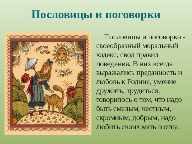 Пословицы и поговорки Пословицы и поговорки - своеобразный моральный кодекс, свод правил поведения . В них всегда выражались преданность и любовь к Родине, умение дружить, трудиться, говорилось о том, что надо быть смелым, честным, скромным, добрым, надо любить своих мать и отца. 