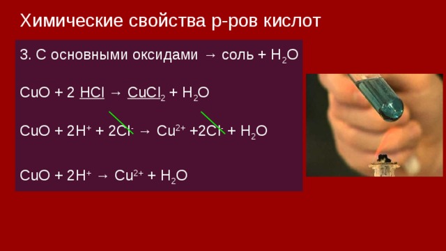 Химические свойства р-ров кислот 3. С основными оксидами → соль + H 2 О СuO + 2 HCl → CuCl 2 + H 2 O CuO + 2H + + 2Cl - → Cu 2+ +2Cl - + H 2 O CuO + 2H + → Cu 2+ + H 2 O 