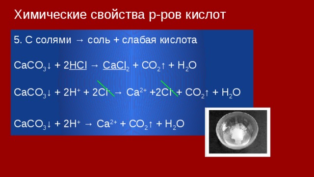 Химические свойства р-ров кислот 5. С cолями → соль + слабая кислота СaСO 3 ↓ + 2 HCl → CaCl 2 + СО 2 ↑ + H 2 O СaСO 3 ↓ + 2H + + 2Cl - → Ca 2+ +2Cl - + СО 2 ↑ + H 2 O СaСO 3 ↓ + 2H + → Ca 2+ + СО 2 ↑ + H 2 O 