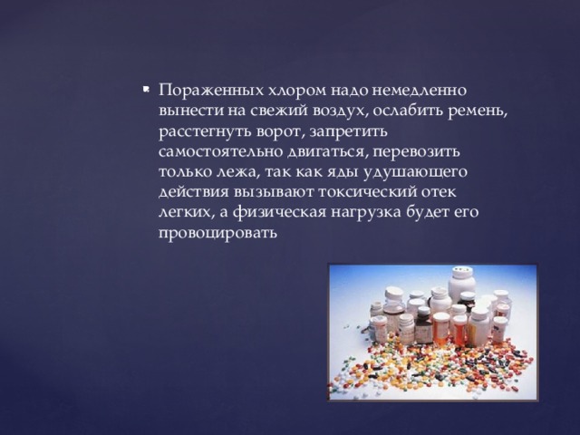 Пораженных хлором надо немедленно вынести на свежий воздух, ослабить ремень, расстегнуть ворот, запретить самостоятельно двигаться, перевозить только лежа, так как яды удушающего действия вызывают токсический отек легких, а физическая нагрузка будет его провоцировать 
