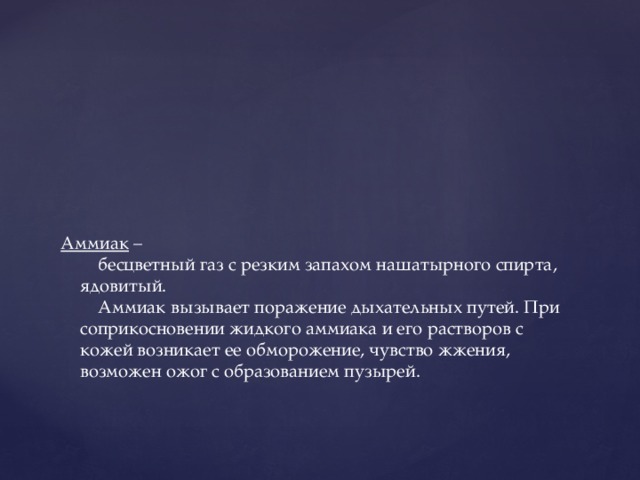 Аммиак –  бесцветный газ с резким запахом нашатырного спирта, ядовитый.  Аммиак вызывает поражение дыхательных путей. При соприкосновении жидкого аммиака и его растворов с кожей возникает ее обморожение, чувство жжения, возможен ожог с образованием пузырей.   