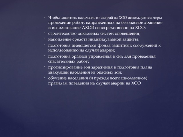 Чтобы защитить население от аварий на ХОО используются меры проведение работ, направленных на безопасное хранение и использование АХОВ непосредственно на ХОО; строительство локальных систем оповещения; накопление средств индивидуальной защиты; подготовка имеющегося фонда защитных сооружений к использованию на случай аварии; подготовка органов управления и сил для проведения спасательных работ; прогнозирование зон заражения и подготовка плана эвакуации населения из опасных зон; обучение населения (и прежде всего школьников) правилам поведения на случай аварии на ХОО 