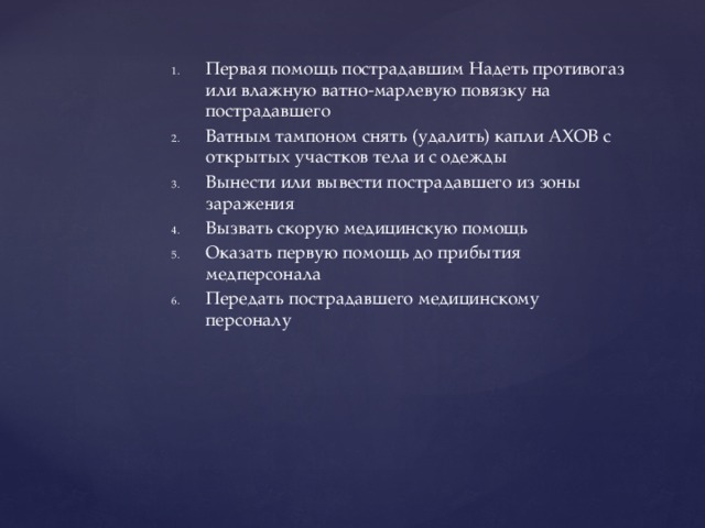 Первая помощь пострадавшим Надеть противогаз или влажную ватно-марлевую повязку на пострадавшего Ватным тампоном снять (удалить) капли АХОВ с открытых участков тела и с одежды Вынести или вывести пострадавшего из зоны заражения Вызвать скорую медицинскую помощь Оказать первую помощь до прибытия медперсонала Передать пострадавшего медицинскому персоналу 