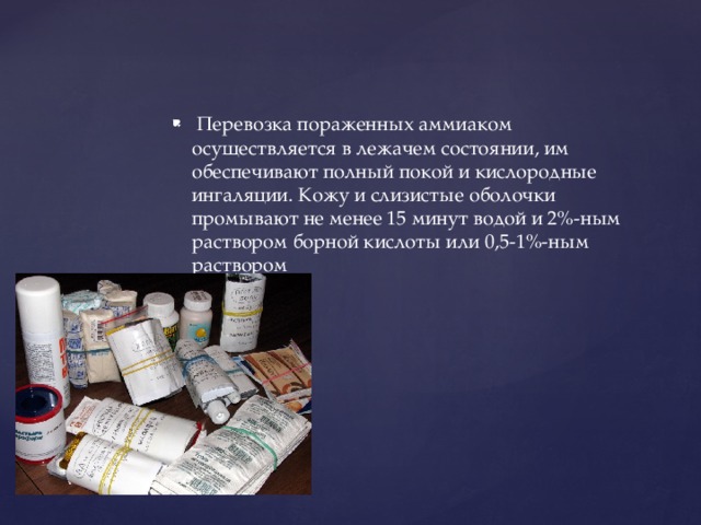  Перевозка пораженных аммиаком осуществляется в лежачем состоянии, им обеспечивают полный покой и кислородные ингаляции. Кожу и слизистые оболочки промывают не менее 15 минут водой и 2%-ным раствором борной кислоты или 0,5-1%-ным раствором 