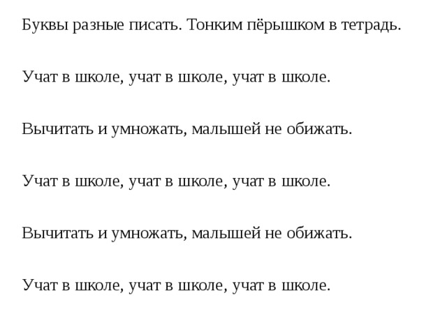 Буквы разные писать. Тонким пёрышком в тетрадь. Учат в школе, учат в школе, учат в школе. Вычитать и умножать, малышей не обижать. Учат в школе, учат в школе, учат в школе. Вычитать и умножать, малышей не обижать. Учат в школе, учат в школе, учат в школе. 