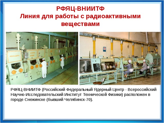 РФЯЦ-ВНИИТФ Линия для работы с радиоактивными веществами РФЯЦ-ВНИИТФ (Российский Федеральный Ядерный Центр - Всероссийский Научно-Исследовательский Институт Технической Физики) расположен в городе Снежинске (бывший Челябинск-70). 