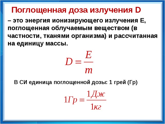 Поглощенная доза излучения D – это энергия ионизирующего излучения Е, поглощенная облучаемым веществом (в частности, тканями организма) и рассчитанная на единицу массы. В СИ единица поглощенной дозы: 1 грей (Гр) 