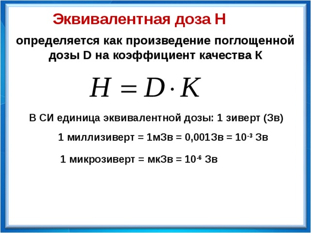 Эквивалентная доза Н определяется как произведение поглощенной дозы D на коэффициент качества К В СИ единица эквивалентной дозы: 1 зиверт (Зв) 1 миллизиверт = 1мЗв = 0,001Зв = 10 -3 Зв 1 микрозиверт = мкЗв = 10 -6 Зв 