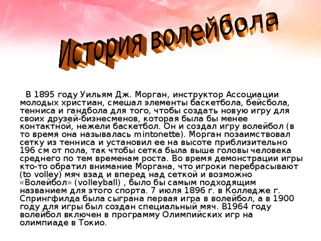  В 1895 году Уильям Дж. Морган, инструктор Ассоциации молодых христиан, смешал элементы баскетбола, бейсбола, тенниса и гандбола для того, чтобы создать новую игру для своих друзей-бизнесменов, которая была бы менее контактной, нежели баскетбол. Он и создал игру волейбол (в то время она называлась mintonette). Морган позаимствовал сетку из тенниса и установил ее на высоте приблизительно 196 см от пола, так чтобы сетка была выше головы человека среднего по тем временам роста. Во время демонстрации игры кто-то обратил внимание Моргана, что игроки перебрасывают (to volley) мяч взад и вперед над сеткой и возможно «Волейбол» (volleyball) , было бы самым подходящим названием для этого спорта. 7 июля 1896 г. в Колледже г. Спрингфилда была сыграна первая игра в волейбол, а в 1900 году для игры был создан специальный мяч. В1964 году волейбол включен в программу Олимпийских игр на олимпиаде в Токио. 