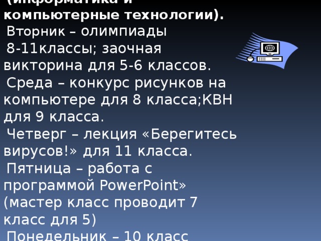  ПЛАН НЕДЕЛИ ИКТ (информатика и компьютерные технологии). Вторник –  олимпиады 8-11классы; заочная викторина для 5-6 классов. Среда – конкурс рисунков на компьютере для 8 класса;КВН для 9 класса. Четверг – лекция « Берегитесь вирусов! » для 11 класса. Пятница – работа с программой PowerPoint » (мастер класс проводит 7 класс для 5) Понедельник – 10 класс создаст базу данных о своих одноклассниках. 