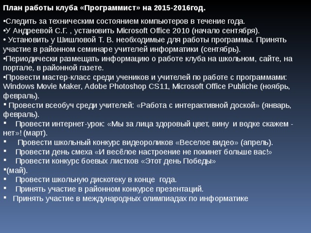 План работы клуба «Программист» на 2015-2016год. Следить за техническим состоянием компьютеров в течение года. У Андреевой С.Г. , установить Microsoft Office 2010 (начало сентября).  Установить у Шишловой Т. В. необходимые для работы программы. Принять участие в районном семинаре учителей информатики (сентябрь). Периодически размещать информацию о работе клуба на школьном, сайте, на портале, в районной газете. Провести мастер-класс среди учеников и учителей по работе с программами: Windows Movie Maker , Adobe Photoshop CS11, Microsoft Office Publiche (ноябрь, февраль).  Провести всеобуч среди учителей: «Работа с интерактивной доской» (январь, февраль).  Провести интернет-урок: «Мы за лица здоровый цвет, вину и водке скажем - нет»! (март).  Провести школьный конкурс видеороликов «Веселое видео» (апрель).  Провести день смеха «И весёлое настроение не покинет больше вас!»  Провести конкурс боевых листков «Этот день Победы» (май).  Провести школьную дискотеку в конце года.  Принять участие в районном конкурсе презентаций.  Принять участие в международных олимпиадах по информатике 