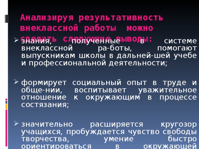  Анализируя результативность внеклассной работы можно сделать следующие выводы:   знания, полученные в системе внеклассной ра-боты, помогают выпускникам школы в дальней-шей учебе и профессиональной деятельности;  формирует социальный опыт в труде и обще-нии, воспитывает уважительное отношение к окружающим в процессе состязания;  значительно расширяется кругозор учащихся, пробуждается чувство свободы творчества, умение быстро ориентироваться в окружающей обстановке; 