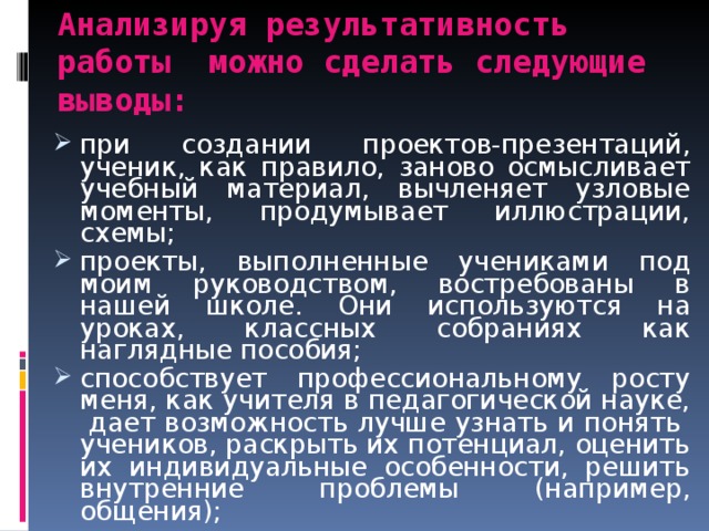 Анализируя результативность работы можно сделать следующие выводы: при создании проектов-презентаций, ученик, как правило, заново осмысливает учебный материал, вычленяет узловые моменты, продумывает иллюстрации, схемы; проекты, выполненные учениками под моим руководством, востребованы в нашей школе. Они используются на уроках, классных собраниях как наглядные пособия; способствует профессиональному росту меня, как учителя в педагогической науке, дает возможность лучше узнать и понять учеников, раскрыть их потенциал, оценить их индивидуальные особенности, решить внутренние проблемы (например, общения); 