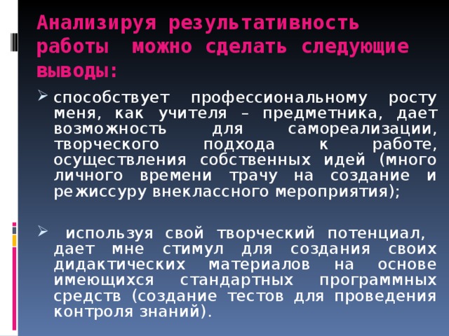 Анализируя результативность работы можно сделать следующие выводы: способствует профессиональному росту меня, как учителя – предметника, дает возможность для самореализации, творческого подхода к работе, осуществления собственных идей (много личного времени трачу на создание и режиссуру внеклассного мероприятия);   используя свой творческий потенциал, дает мне стимул для создания своих дидактических материалов на основе имеющихся стандартных программных средств (создание тестов для проведения контроля знаний). 