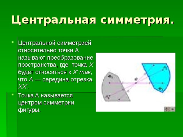 Центральная симметрия. Центральной симметрией относительно точки А называют преобразование пространства, где точка X будет относиться к X′ так , что A  — середина отрезка XX′ . Точка A называется центром симметрии фигуры. 