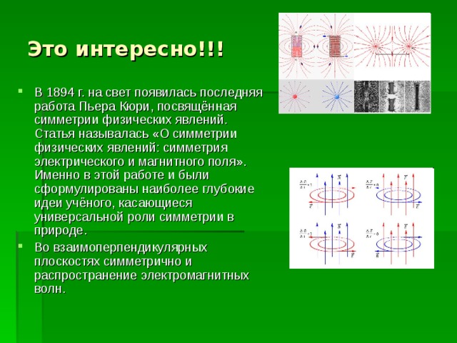Это интересно!!! В 1894 г. на свет появилась последняя работа Пьера Кюри, посвящённая симметрии физических явлений. Статья называлась «О симметрии физических явлений: симметрия электрического и магнитного поля». Именно в этой работе и были сформулированы наиболее глубокие идеи учёного, касающиеся универсальной роли симметрии в природе. Во взаимоперпендикулярных плоскостях симметрично и распространение электромагнитных волн. 