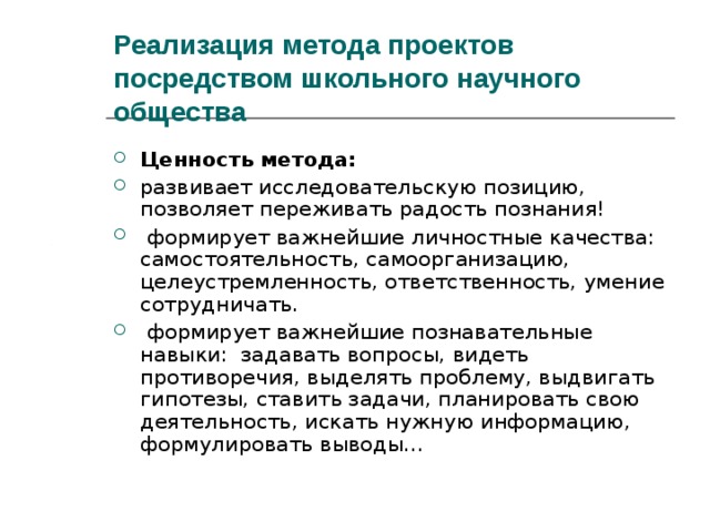 Реализация метода проектов посредством школьного научного общества Ценность метода: развивает исследовательскую позицию, позволяет переживать радость познания!  формирует важнейшие личностные качества: самостоятельность, самоорганизацию, целеустремленность, ответственность, умение сотрудничать.  формирует важнейшие познавательные навыки: задавать вопросы, видеть противоречия, выделять проблему, выдвигать гипотезы, ставить задачи, планировать свою деятельность, искать нужную информацию, формулировать выводы… 