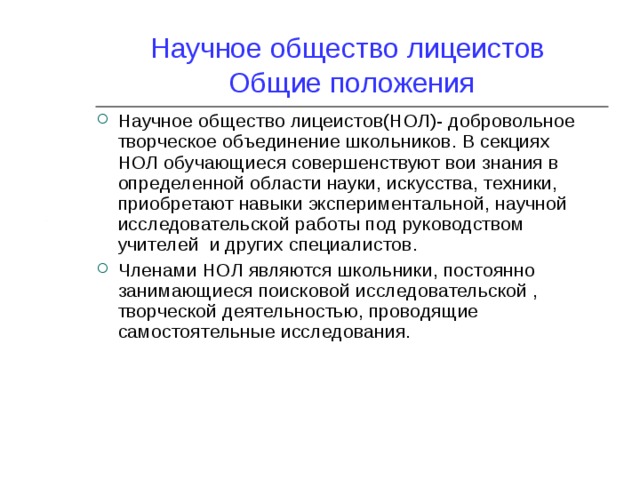Научное общество лицеистов  Общие положения Научное общество лицеистов(НОЛ)- добровольное творческое объединение школьников. В секциях НОЛ обучающиеся совершенствуют вои знания в определенной области науки, искусства, техники, приобретают навыки экспериментальной, научной исследовательской работы под руководством учителей и других специалистов. Членами НОЛ являются школьники, постоянно занимающиеся поисковой исследовательской , творческой деятельностью, проводящие самостоятельные исследования. 