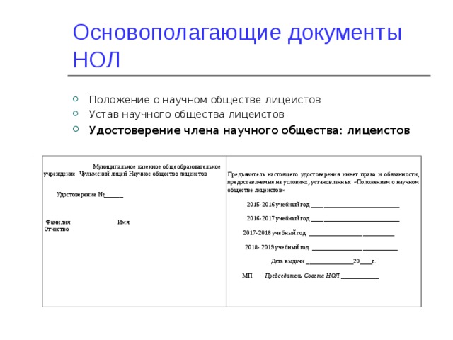 Основополагающие документы НОЛ Положение о научном обществе лицеистов Устав научного общества лицеистов Удостоверение члена научного общества: лицеистов  Муниципальное казенное общеобразовательное учреждение Чулымский лицей Научное общество лицеистов  Удостоверение №______  Фамилия Имя Отчество Предъявитель настоящего удостоверения имеет права и обязанности, предоставляемые на условиях, установленных «Положением о научном обществе лицеистов» 2015-2016 учебный год ____________________________ 2016-2017 учебный год ____________________________  2017-2018 учебный год ___________________________  2018- 2019 учебный год ___________________________ Дата выдачи _______________20____г.  МП Председатель Совета НОЛ ____________ 