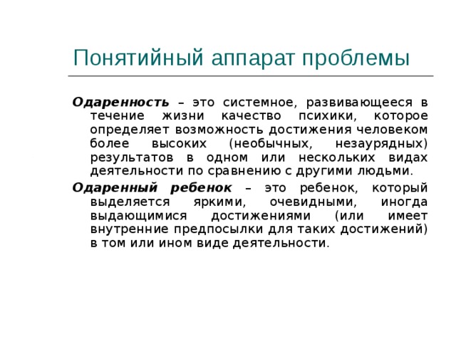 Понятийный аппарат проблемы Одаренность  – это системное, развивающееся в течение жизни качество психики, которое определяет возможность достижения человеком более высоких (необычных, незаурядных) результатов в одном или нескольких видах деятельности по сравнению с другими людьми. Одаренный ребенок – это ребенок, который выделяется яркими, очевидными, иногда выдающимися достижениями (или имеет внутренние предпосылки для таких достижений) в том или ином виде деятельности. 