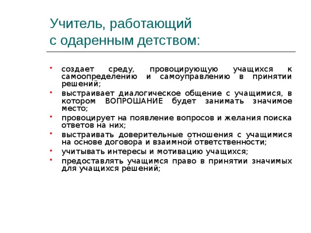 Учитель, работающий  с одаренным детством: создает среду, провоцирующую учащихся к самоопределению и самоуправлению в принятии решений; выстраивает диалогическое общение с учащимися, в котором ВОПРОШАНИЕ будет занимать значимое место; провоцирует на появление вопросов и желания поиска ответов на них; выстраивать доверительные отношения с учащимися на основе договора и взаимной ответственности; учитывать интересы и мотивацию учащихся; предоставлять учащимся право в принятии значимых для учащихся решений; 