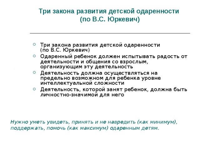Три закона развития детской одаренности  (по В.С. Юркевич)   Три закона развития детской одаренности  (по В.С. Юркевич) Одаренный ребенок должен испытывать радость от деятельности и общения со взрослым, организующим эту деятельность Деятельность должна осуществляться на предельно возможном для ребенка уровне интеллектуальной сложности Деятельность, которой занят ребенок, должна быть личностно-значимой для него Нужно уметь увидеть, принять и не навредить (как минимум), поддержать, помочь (как максимум) одаренным детям.  