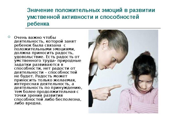 Значение положительных эмоций в развитии умственной активности и способностей ребенка Очень важно чтобы деятельность, которой занят ребенок была связана с положительными эмоциями, должна приносить радость, удовольствие. Есть радость от умственного труда- природные задатки развиваются в способности, нет радости от деятельности – способностей не будет. Радость может приносить только желаемая, интересная деятельность, а деятельность по принуждению, тем более продолжительная с точки зрения развития способностей либо бесполезна, либо вредна. 