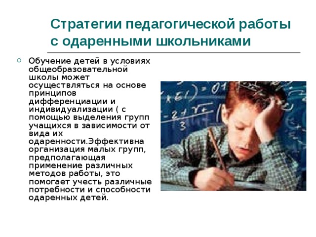 Стратегии педагогической работы с одаренными школьниками  Обучение детей в условиях общеобразовательной школы может осуществляться на основе принципов дифференциации и индивидуализации ( с помощью выделения групп учащихся в зависимости от вида их одаренности.Эффективна организация малых групп, предполагающая применение различных методов работы, это помогает учесть различные потребности и способности одаренных детей. 