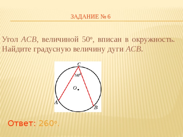 ЗАДАНИЕ № 6 Угол ACB ,  величиной 50 о , вписан в окружность. Найдите градусную величину дуги ACB . В режиме слайдов ответы появляются после кликанья мышкой Ответ: 260 о .   