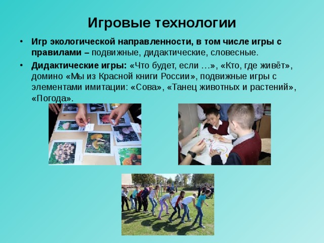 Игровые технологии Игр экологической направленности, в том числе игры с правилами – подвижные, дидактические, словесные. Дидактические игры: «Что будет, если …», «Кто, где живёт», домино «Мы из Красной книги России», подвижные игры с элементами имитации: «Сова», «Танец животных и растений», «Погода». 