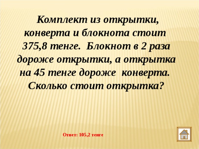   Комплект из открытки,  конверта и блокнота стоит  375,8 тенге.  Блокнот в 2 раза дороже открытки, а открытка на 45 тенге дороже конверта. Сколько стоит открытка?  Ответ: 105,2 тенге 