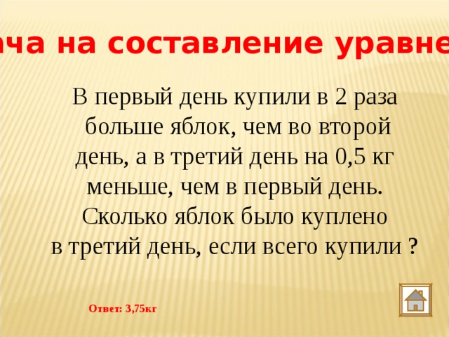 Задача на составление уравнения В первый день купили в 2 раза  больше яблок, чем во второй день, а в третий день на 0,5 кг меньше, чем в первый день.  Сколько яблок было куплено в третий день, если всего купили ? Ответ: 3,75кг 