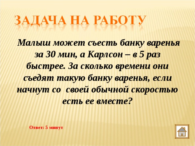  Малыш может съесть банку варенья за 30 мин, а Карлсон – в 5 раз быстрее. За сколько времени они съедят такую банку варенья, если начнут со  своей обычной скоростью есть ее вместе? Ответ: 5 минут 