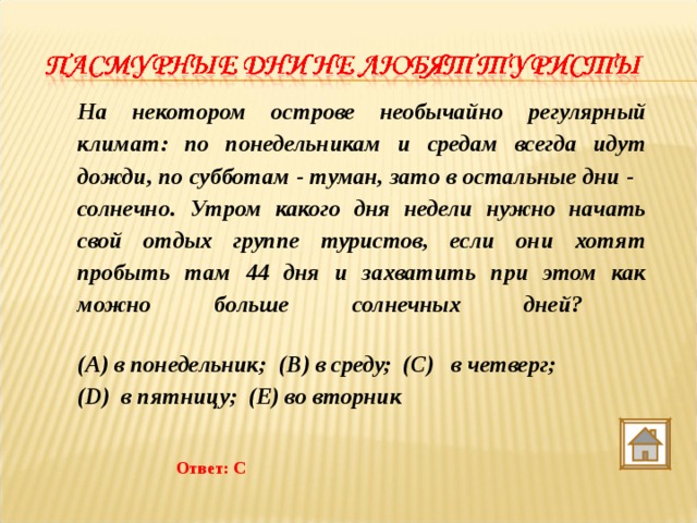 На некотором острове необычайно регулярный климат: по понедельникам и средам всегда идут дожди, по субботам - туман, зато в остальные дни - солнечно. Утром какого дня недели нужно начать свой отдых группе туристов, если они хотят пробыть там 44 дня и захватить при этом как можно больше солнечных дней?   (A) в понедельник;  (B) в среду;  (C)   в четверг;   (D)  в пятницу;  (E) во вторник  Ответ: С 