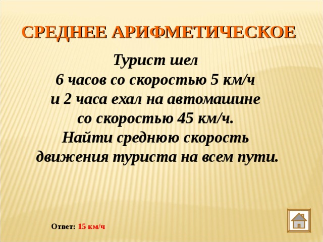 СРЕДНЕЕ АРИФМЕТИЧЕСКОЕ Турист шел 6 часов со скоростью 5 км/ч и 2 часа ехал на автомашине со скоростью 45 км/ч. Найти среднюю скорость движения туриста на всем пути. Ответ: 15 км/ч 