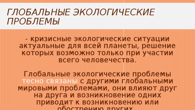 Глобальные экологические проблемы - кризисные экологические ситуации актуальные для всей планеты, решение которых возможно только при участии всего человечества.   Глобальные экологические проблемы тесно связаны с другими глобальными мировыми проблемами, они влияют друг на друга и возникновение одних приводит к возникновению или обострению других. 