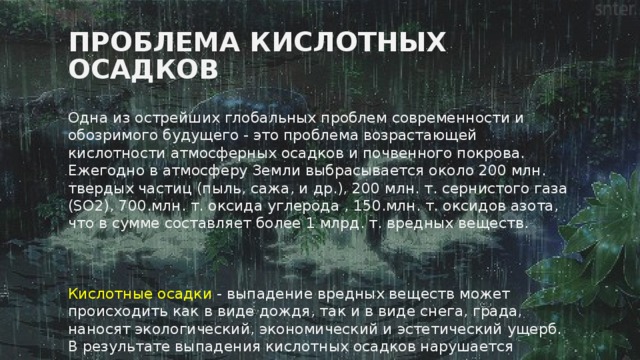 Проблема кислотных осадков Одна из острейших глобальных проблем современности и обозримого будущего - это проблема возрастающей кислотности атмосферных осадков и почвенного покрова. Ежегодно в атмосферу Земли выбрасывается около 200 млн. твердых частиц (пыль, сажа, и др.), 200 млн. т. сернистого газа (SO2), 700.млн. т. оксида углерода , 150.млн. т. оксидов азота, что в сумме составляет более 1 млрд. т. вредных веществ.     Кислотные осадки - выпадение вредных веществ может происходить как в виде дождя, так и в виде снега, града, наносят экологический, экономический и эстетический ущерб. В результате выпадения кислотных осадков нарушается равновесие в экосистемах. 