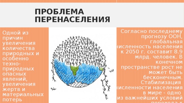 Проблема перенаселения Согласно последнему прогнозу ООН, глобальная численность населения к 2050 г. составит 8.9 млрд. человек. В конечном пространстве рост не может быть бесконечным. Стабилизация  численности населения в мире - одно  из важнейших условий перехода к устойчивому эколого-экономическому развитию. Одной из причин увеличения количества природных и особенно техно-природных опасных явлений, увеличения жертв и материальных потерь является рост человеческой популяции на Земле . 