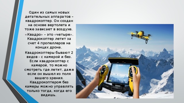 Один из самых новых детательных аппаратов – квадрокоптер. Он создан на основе вертолета и тоже зависает в воздухе. «Квадро» – это «четыре». Квадрокоптер летит за счет 4 пропеллеров на концах дрона. Квадрокоптеры бывают 2 видов - с камерой и без. Если квадрокоптер с камерой, то можно смотреть где летит, даже если он вышел из поля вашего зрения. Квадрокоптером без камеры можно управлять только тогда, когда его видишь. 